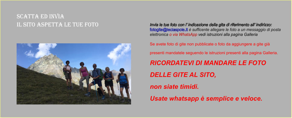 Scatta ed Invia  il sito aspetta le tue foto Invia le tue foto con l’ indicazione della gita di riferimento all’ indirizzo:  fotogite@leciaspole.it è sufficente allegare le foto a un messaggio di posta  elettronica o via WhatsApp vedi istruzioni alla pagina Galleria  Se avete foto di gite non pubblicate o foto da aggiungere a gite già  presenti mandatele seguendo le istruzioni presenti alla pagina Galleria.  RICORDATEVI DI MANDARE LE FOTO  DELLE GITE AL SITO,  non siate timidi.  Usate whatsapp è semplice e veloce.