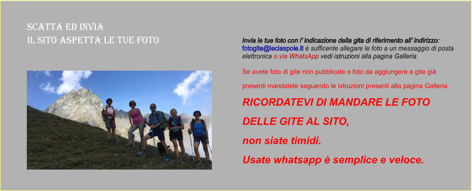 Scatta ed Invia  il sito aspetta le tue foto Invia le tue foto con l’ indicazione della gita di riferimento all’ indirizzo:  fotogite@leciaspole.it è sufficente allegare le foto a un messaggio di posta  elettronica o via WhatsApp vedi istruzioni alla pagina Galleria  Se avete foto di gite non pubblicate o foto da aggiungere a gite già  presenti mandatele seguendo le istruzioni presenti alla pagina Galleria.  RICORDATEVI DI MANDARE LE FOTO  DELLE GITE AL SITO,  non siate timidi.  Usate whatsapp è semplice e veloce.