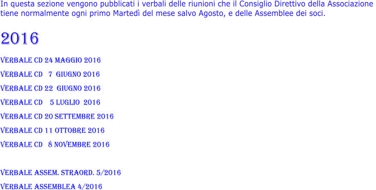 In questa sezione vengono pubblicati i verbali delle riunioni che il Consiglio Direttivo della Associazione  tiene normalmente ogni primo Martedì del mese salvo Agosto, e delle Assemblee dei soci.   2016 verbale CD 24 maggio 2016 verbale CD   7  giugno 2016 verbale CD 22  giugno 2016 verbale CD    5 luglio  2016 verbale CD 20 settembre 2016 verbale CD 11 ottobre 2016 verbale CD   8 novembre 2016  VERBALE ASSEM. straord. 5/2016 VERBALE ASSEMBLEA 4/2016