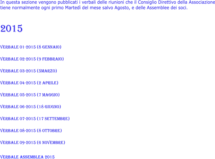 In questa sezione vengono pubblicati i verbali delle riunioni che il Consiglio Direttivo della Associazione tiene normalmente ogni primo Martedì del mese salvo Agosto, e delle Assemblee dei soci.    2015  VERBALE 01-2015 (8 gennaio)  VERBALE 02-2015 (9 febbraio)  VERBALE 03-2015 (5marzo)  VERBALE 04-2015 (2 aprile)  VERBALE 05-2015 (7 maggio)  VERBALE 06-2015 (18 giugno)  VERBALE 07-2015 (17 settembre)  VERBALE 08-2015 (8 ottobre)  VERBALE 09-2015 (6 novembre)  VERBALE ASSEMBLEA 2015