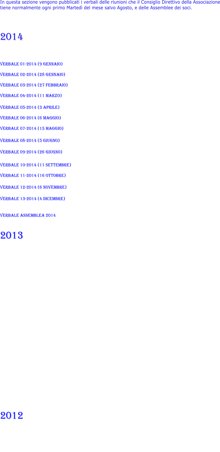 In questa sezione vengono pubblicati i verbali delle riunioni che il Consiglio Direttivo della Associazione tiene normalmente ogni primo Martedì del mese salvo Agosto, e delle Assemblee dei soci.    2014   VERBALE 01-2014 (9 gennaio)  VERBALE 02-2014 (28 gennaio)  VERBALE 03-2014 (27 febbraio)  VERBALE 04-2014 (11 marzo)  VERBALE 05-2014 (3 aprile)  VERBALE 06-2014 (6 maggio)  VERBALE 07-2014 (15 maggio)  VERBALE 08-2014 (5 giugno)  VERBALE 09-2014 (26 giugno)  VERBALE 10-2014 (11 settembre)  VERBALE 11-2014 (16 ottobre)  VERBALE 12-2014 (6 novembre)  VERBALE 13-2014 (4 dicembre)  VERBALE ASSEMBLEA 2014  2013                2012